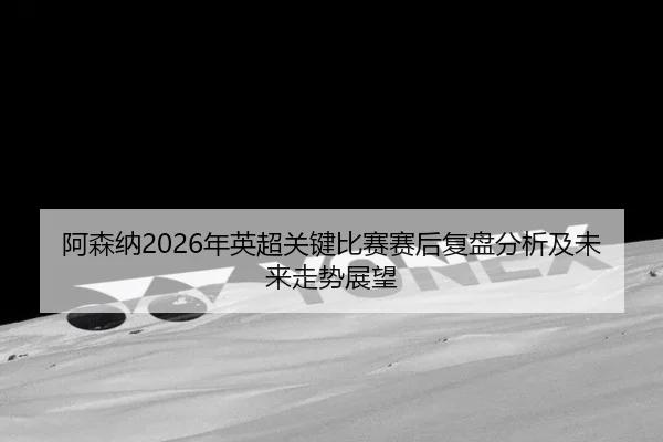 阿森纳2026年英超关键比赛赛后复盘分析及未来走势展望