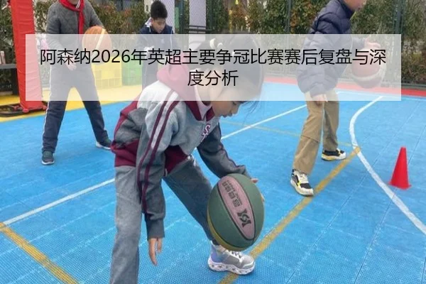 阿森纳2026年英超主要争冠比赛赛后复盘与深度分析