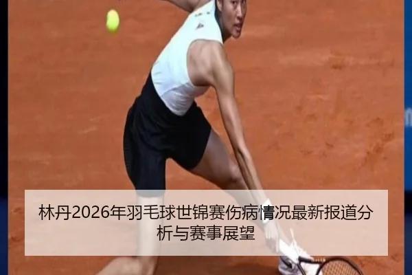 林丹2026年羽毛球世锦赛伤病情况最新报道分析与赛事展望