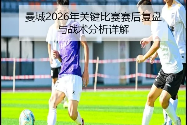 曼城2026年关键比赛赛后复盘与战术分析详解