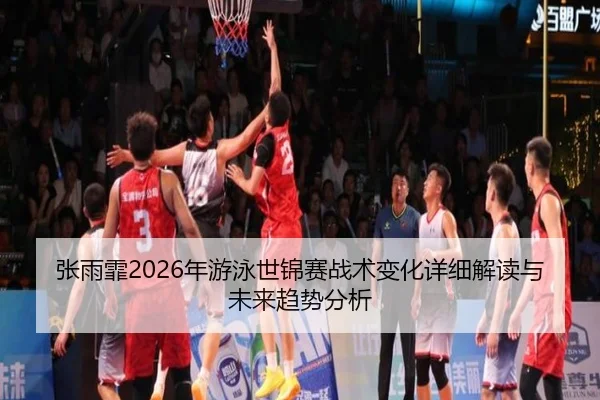 张雨霏2026年游泳世锦赛战术变化详细解读与未来趋势分析