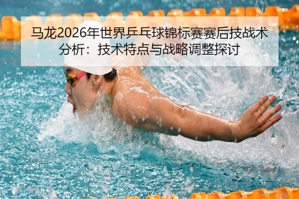 马龙2026年世界乒乓球锦标赛赛后技战术分析：技术特点与战略调整探讨