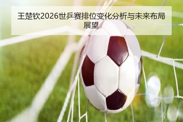 王楚钦2026世乒赛排位变化分析与未来布局展望