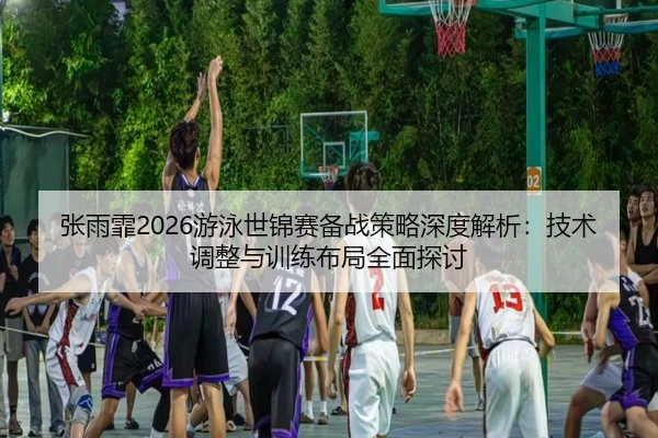 张雨霏2026游泳世锦赛备战策略深度解析：技术调整与训练布局全面探讨